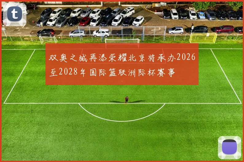 双奥之城再添荣耀北京将承办2026至2028年国际篮联洲际杯赛事