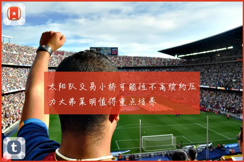 太阳队交易小桥可能性不高续约压力大弗莱明值得重点培养