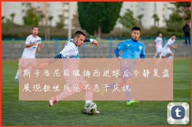 斯卡洛尼目睹梅西进球后冷静复盘展现教练风范不急于庆祝