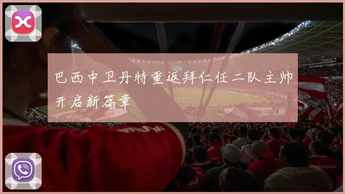 巴西中卫丹特重返拜仁任二队主帅开启新篇章
