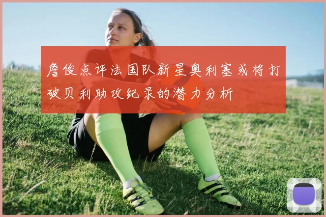 詹俊点评法国队新星奥利塞或将打破贝利助攻纪录的潜力分析