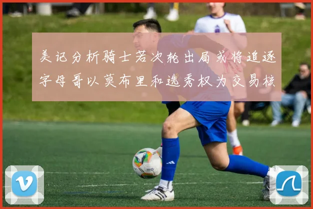 美记分析骑士若次轮出局或将追逐字母哥以莫布里和选秀权为交易核心