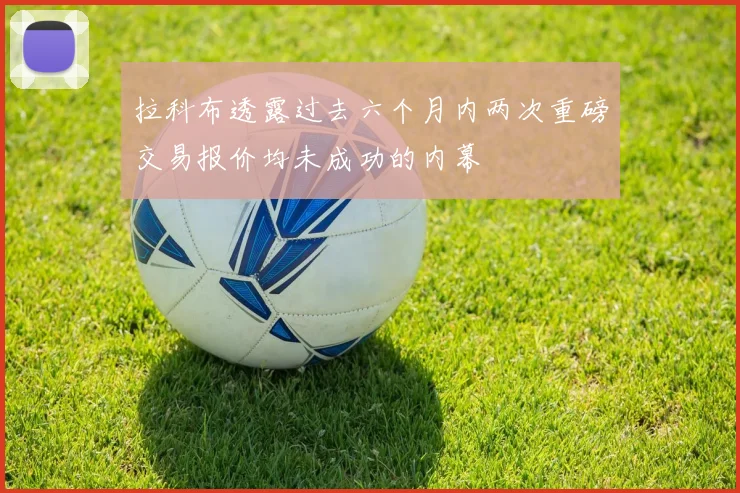拉科布透露过去六个月内两次重磅交易报价均未成功的内幕