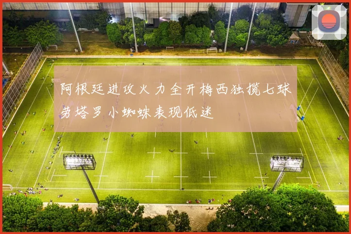 阿根廷进攻火力全开梅西独揽七球劳塔罗小蜘蛛表现低迷