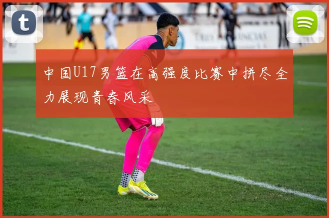 中国U17男篮在高强度比赛中拼尽全力展现青春风采