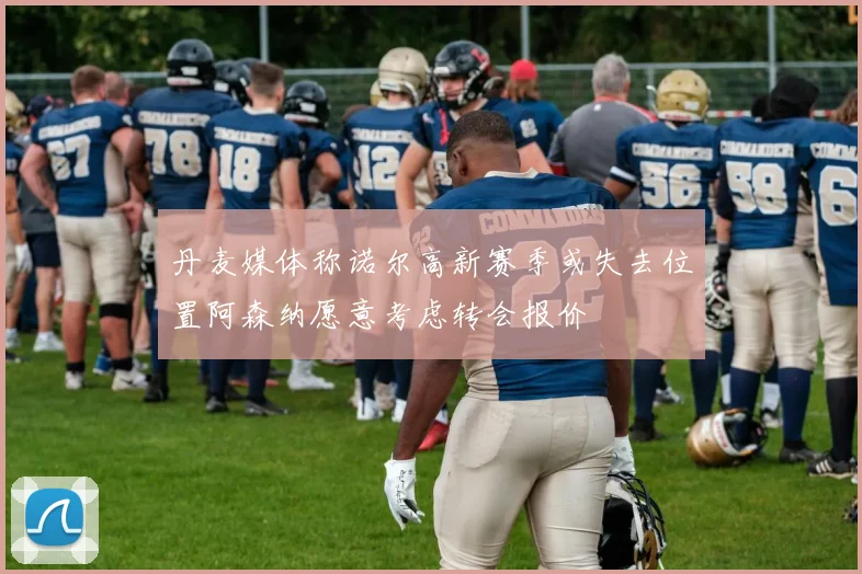 丹麦媒体称诺尔高新赛季或失去位置阿森纳愿意考虑转会报价