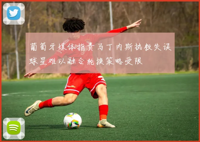 葡萄牙媒体指责马丁内斯执教失误球星难以融合轮换策略受限