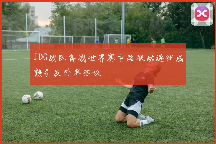 JDG战队备战世界赛中路联动逐渐成熟引发外界热议