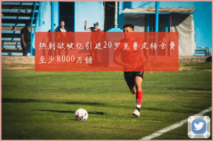 热刺欲破亿引进20岁克鲁皮转会费至少8000万镑
