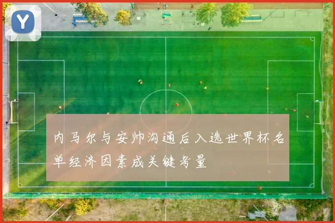 内马尔与安帅沟通后入选世界杯名单经济因素成关键考量