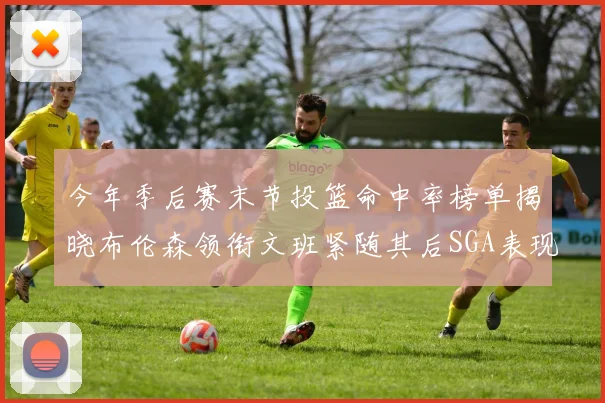 今年季后赛末节投篮命中率榜单揭晓布伦森领衔文班紧随其后SGA表现不俗