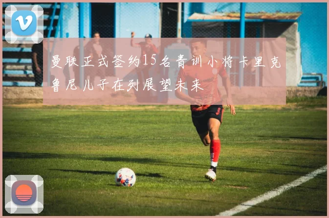 曼联正式签约15名青训小将卡里克鲁尼儿子在列展望未来