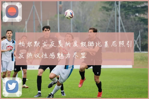 帕尔默女友戛纳度假晒比基尼照引发热议性感魅力尽显