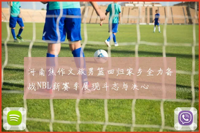 河南焦作文旅男篮回归家乡全力备战NBL新赛季展现斗志与决心