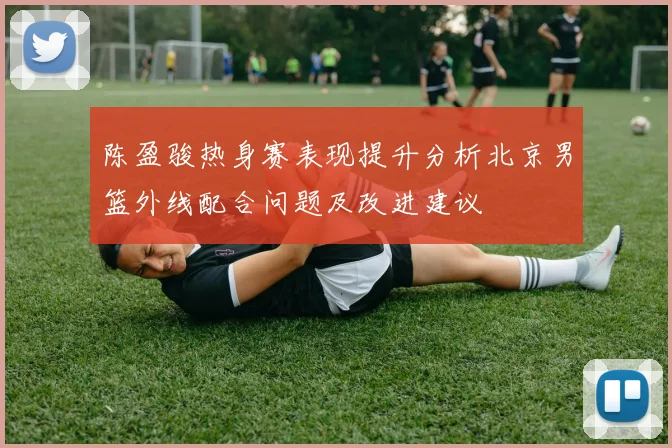 陈盈骏热身赛表现提升分析北京男篮外线配合问题及改进建议