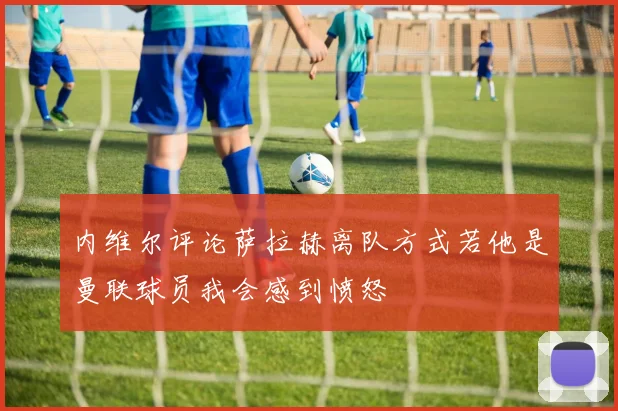 内维尔评论萨拉赫离队方式若他是曼联球员我会感到愤怒