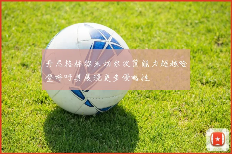 丹尼格林称米切尔攻筐能力超越哈登呼吁其展现更多侵略性