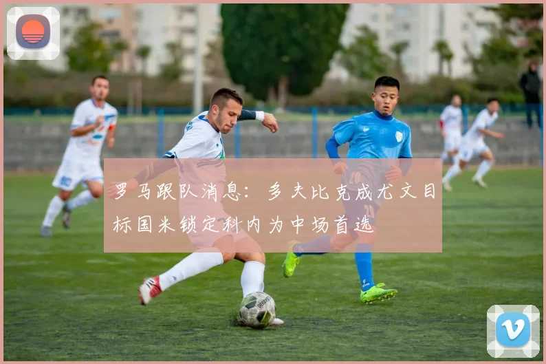 罗马跟队消息：多夫比克成尤文目标国米锁定科内为中场首选