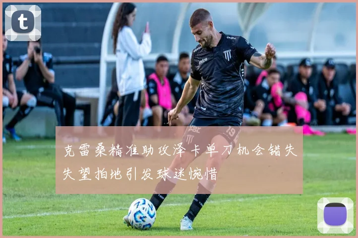 克雷桑精准助攻泽卡单刀机会错失失望拍地引发球迷惋惜