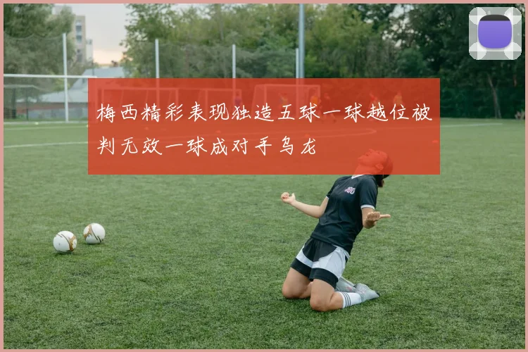 梅西精彩表现独造五球一球越位被判无效一球成对手乌龙