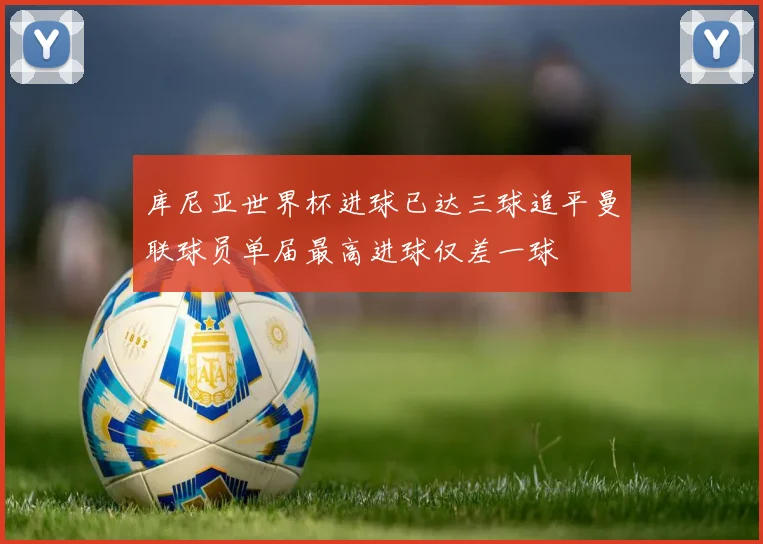 库尼亚世界杯进球已达三球追平曼联球员单届最高进球仅差一球