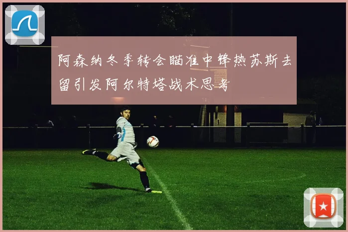阿森纳冬季转会瞄准中锋热苏斯去留引发阿尔特塔战术思考