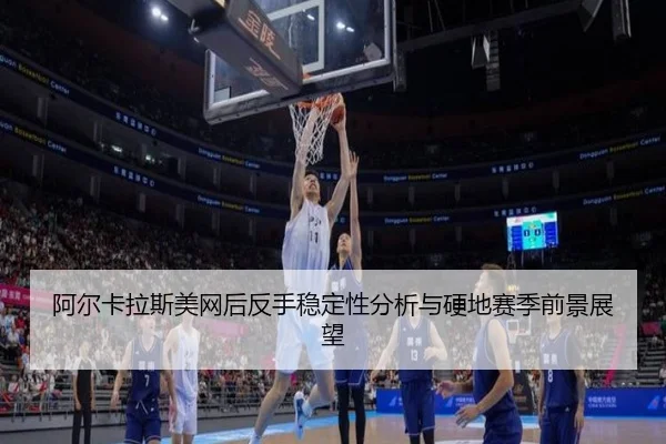 阿尔卡拉斯美网后反手稳定性分析与硬地赛季前景展望